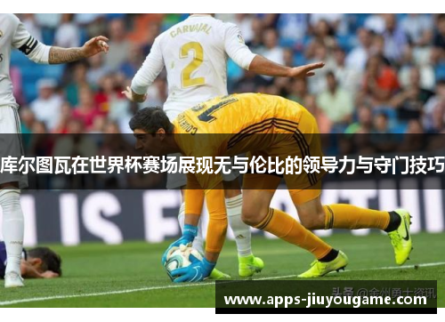 库尔图瓦在世界杯赛场展现无与伦比的领导力与守门技巧 库尔图瓦在世界杯赛场展现无与伦比的领导力与守门技巧