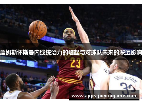 詹姆斯怀斯曼内线统治力的崛起与对球队未来的深远影响 詹姆斯怀斯曼内线统治力的崛起与对球队未来的深远影响