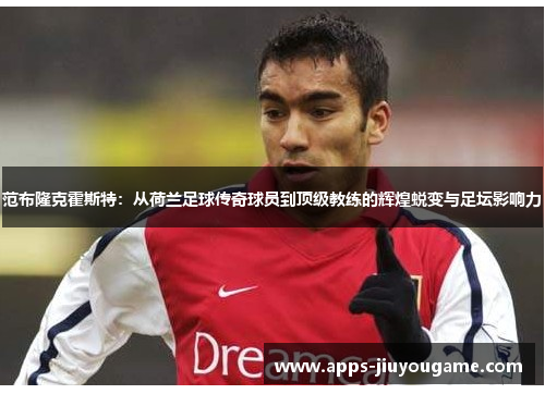 范布隆克霍斯特:从荷兰足球传奇球员到顶级教练的辉煌蜕变与足坛影响力 范布隆克霍斯特:从荷兰足球传奇球员到顶级教练的辉煌蜕变与足坛影响力