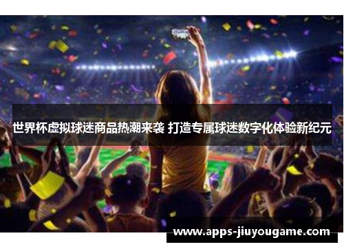 世界杯虚拟球迷商品热潮来袭 打造专属球迷数字化体验新纪元 世界杯虚拟球迷商品热潮来袭 打造专属球迷数字化体验新纪元