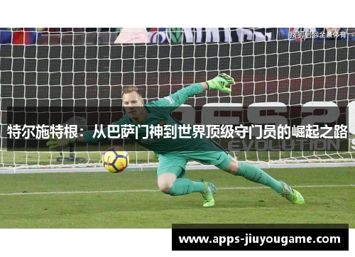 特尔施特根:从巴萨门神到世界顶级守门员的崛起之路 特尔施特根:从巴萨门神到世界顶级守门员的崛起之路