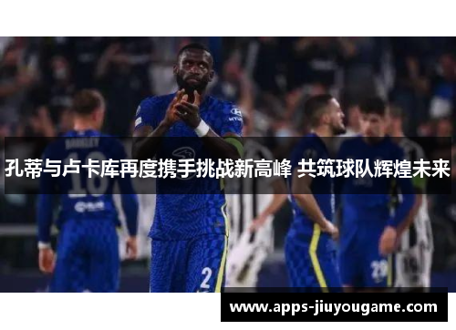 孔蒂与卢卡库再度携手挑战新高峰 共筑球队辉煌未来 孔蒂与卢卡库再度携手挑战新高峰 共筑球队辉煌未来