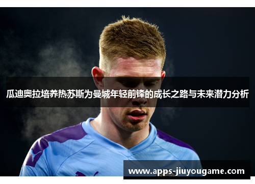 瓜迪奥拉培养热苏斯为曼城年轻前锋的成长之路与未来潜力分析 瓜迪奥拉培养热苏斯为曼城年轻前锋的成长之路与未来潜力分析