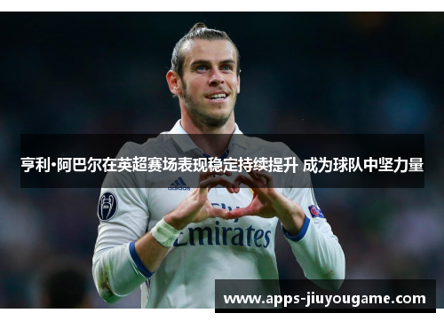 亨利·阿巴尔在英超赛场表现稳定持续提升 成为球队中坚力量 亨利·阿巴尔在英超赛场表现稳定持续提升 成为球队中坚力量