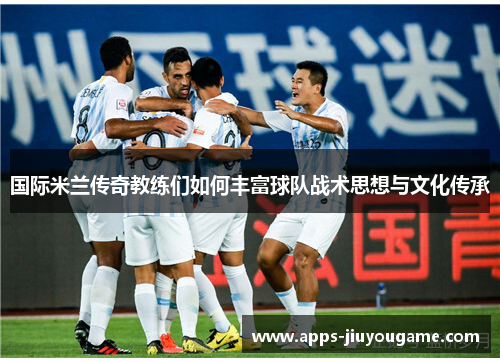 国际米兰传奇教练们如何丰富球队战术思想与文化传承 国际米兰传奇教练们如何丰富球队战术思想与文化传承