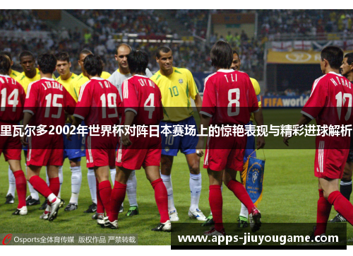 里瓦尔多2002年世界杯对阵日本赛场上的惊艳表现与精彩进球解析 里瓦尔多2002年世界杯对阵日本赛场上的惊艳表现与精彩进球解析