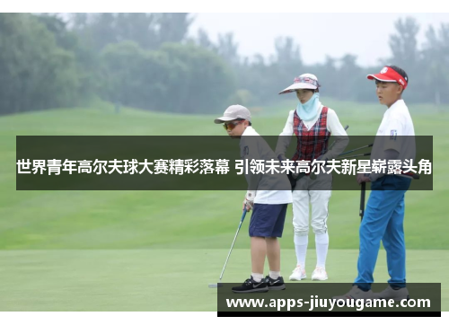 世界青年高尔夫球大赛精彩落幕 引领未来高尔夫新星崭露头角 世界青年高尔夫球大赛精彩落幕 引领未来高尔夫新星崭露头角