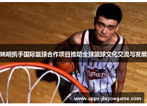 姚明携手国际篮球合作项目推动全球篮球文化交流与发展 姚明携手国际篮球合作项目推动全球篮球文化交流与发展