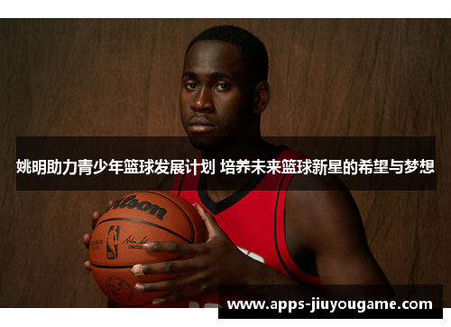 姚明助力青少年篮球发展计划 培养未来篮球新星的希望与梦想