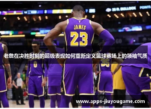 老詹在决胜时刻的超级表现如何重新定义篮球赛场上的领袖气质 老詹在决胜时刻的超级表现如何重新定义篮球赛场上的领袖气质