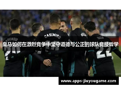 皇马如何在激烈竞争中坚守道德与公正的球队竞技哲学