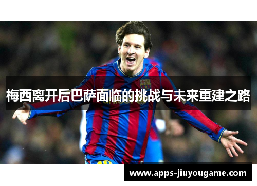 梅西离开后巴萨面临的挑战与未来重建之路