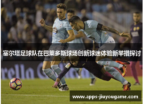 塞尔塔足球队在巴莱多斯球场创新球迷体验新举措探讨