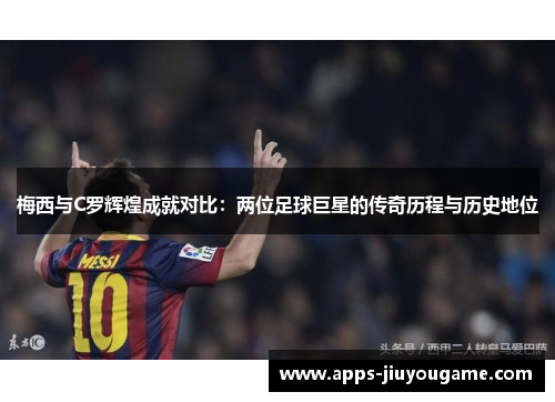 梅西与C罗辉煌成就对比：两位足球巨星的传奇历程与历史地位