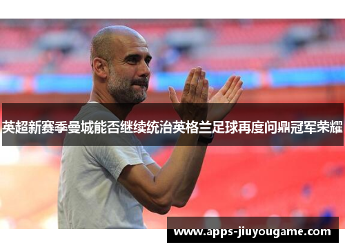 英超新赛季曼城能否继续统治英格兰足球再度问鼎冠军荣耀
