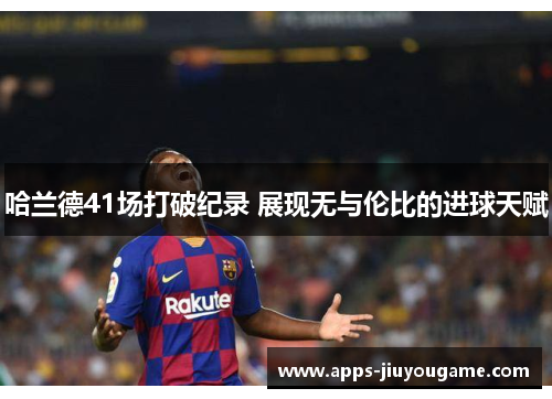 哈兰德41场打破纪录 展现无与伦比的进球天赋