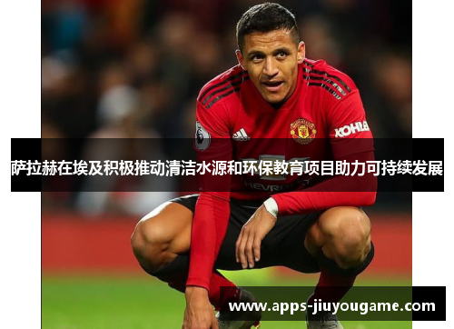 萨拉赫在埃及积极推动清洁水源和环保教育项目助力可持续发展