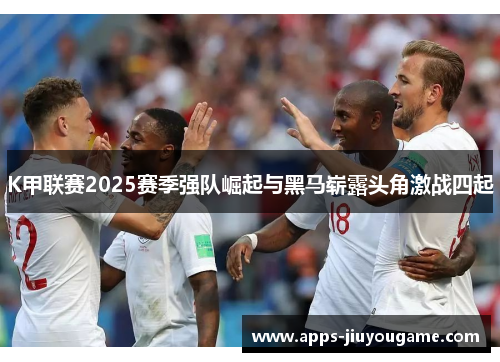 K甲联赛2025赛季强队崛起与黑马崭露头角激战四起