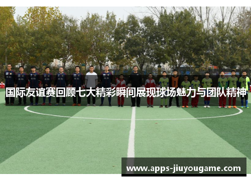 国际友谊赛回顾七大精彩瞬间展现球场魅力与团队精神