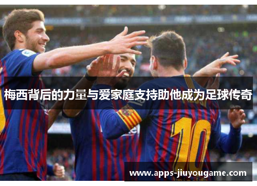 梅西背后的力量与爱家庭支持助他成为足球传奇