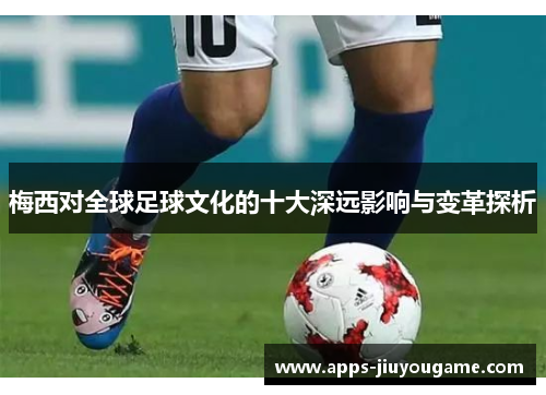 梅西对全球足球文化的十大深远影响与变革探析