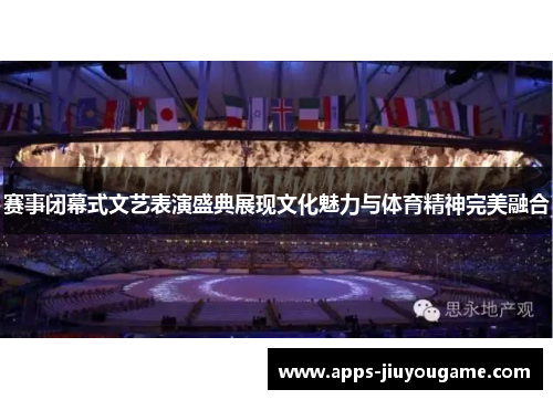 赛事闭幕式文艺表演盛典展现文化魅力与体育精神完美融合
