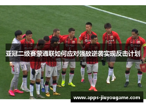 亚冠二级赛蒙通联如何应对强敌逆袭实现反击计划
