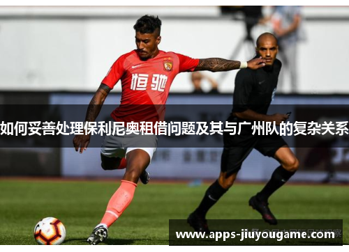 如何妥善处理保利尼奥租借问题及其与广州队的复杂关系