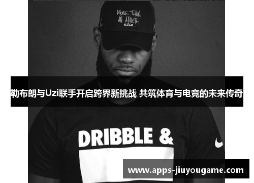 勒布朗与Uzi联手开启跨界新挑战 共筑体育与电竞的未来传奇