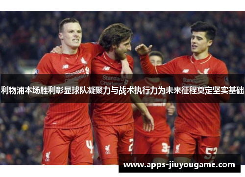 利物浦本场胜利彰显球队凝聚力与战术执行力为未来征程奠定坚实基础