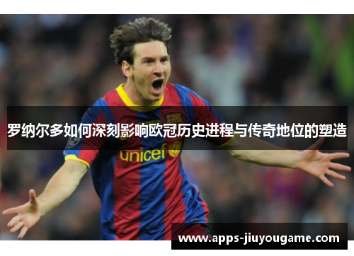 罗纳尔多如何深刻影响欧冠历史进程与传奇地位的塑造 罗纳尔多如何深刻影响欧冠历史进程与传奇地位的塑造