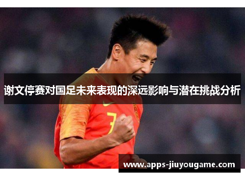 谢文停赛对国足未来表现的深远影响与潜在挑战分析
