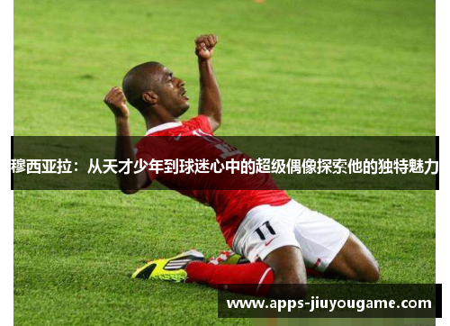 穆西亚拉：从天才少年到球迷心中的超级偶像探索他的独特魅力