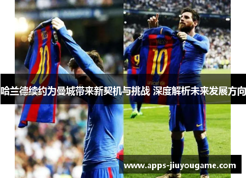 哈兰德续约为曼城带来新契机与挑战 深度解析未来发展方向