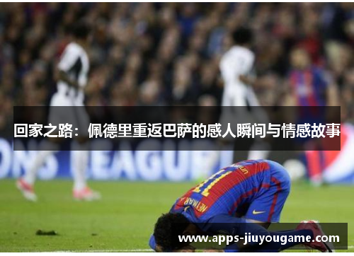 回家之路：佩德里重返巴萨的感人瞬间与情感故事