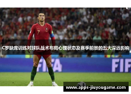 C罗缺席训练对球队战术布局心理状态及赛季前景的五大深远影响