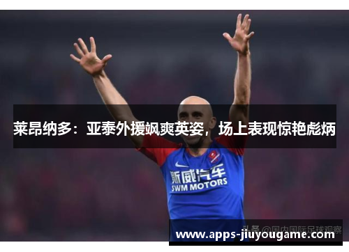 莱昂纳多：亚泰外援飒爽英姿，场上表现惊艳彪炳