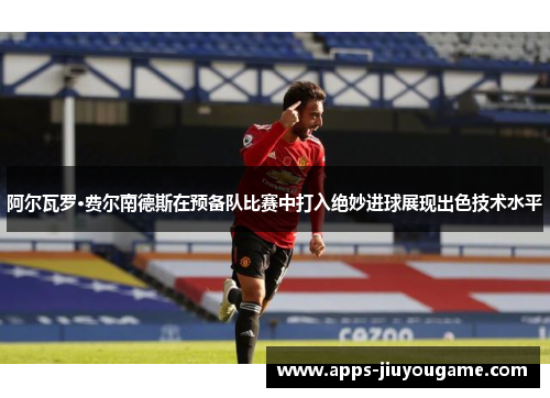 阿尔瓦罗·费尔南德斯在预备队比赛中打入绝妙进球展现出色技术水平 阿尔瓦罗·费尔南德斯在预备队比赛中打入绝妙进球展现出色技术水平