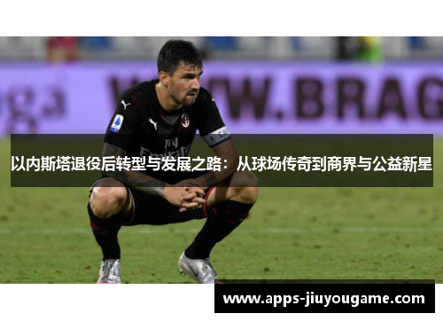 以内斯塔退役后转型与发展之路：从球场传奇到商界与公益新星