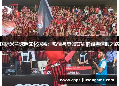 国际米兰球迷文化探索:热情与忠诚交织的绿黑信仰之路 国际米兰球迷文化探索:热情与忠诚交织的绿黑信仰之路