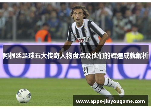 阿根廷足球五大传奇人物盘点及他们的辉煌成就解析