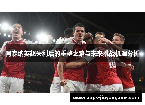 阿森纳英超失利后的重整之路与未来挑战机遇分析