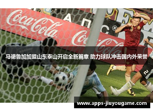 马德鲁加加盟山东泰山开启全新篇章 助力球队冲击国内外荣誉