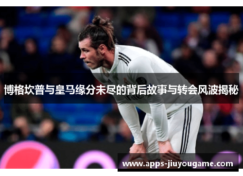 博格坎普与皇马缘分未尽的背后故事与转会风波揭秘 博格坎普与皇马缘分未尽的背后故事与转会风波揭秘