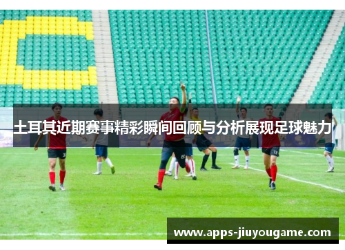 土耳其近期赛事精彩瞬间回顾与分析展现足球魅力 土耳其近期赛事精彩瞬间回顾与分析展现足球魅力