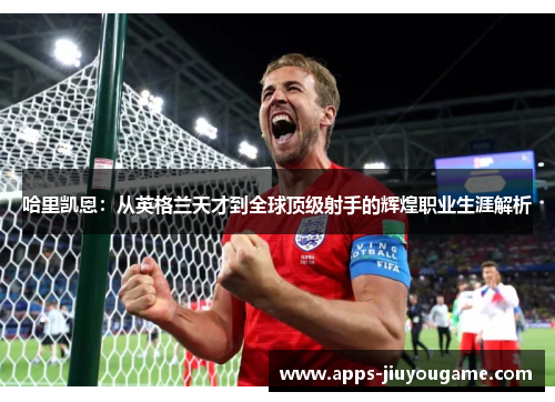 哈里凯恩：从英格兰天才到全球顶级射手的辉煌职业生涯解析