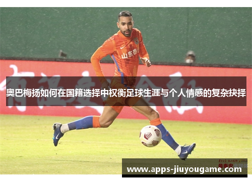 奥巴梅扬如何在国籍选择中权衡足球生涯与个人情感的复杂抉择 奥巴梅扬如何在国籍选择中权衡足球生涯与个人情感的复杂抉择