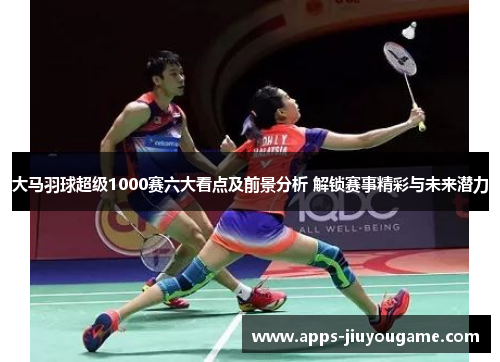 大马羽球超级1000赛六大看点及前景分析 解锁赛事精彩与未来潜力