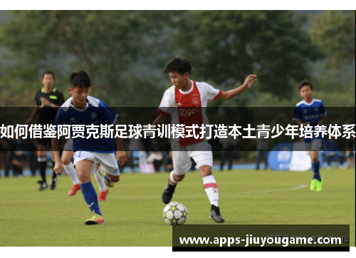 如何借鉴阿贾克斯足球青训模式打造本土青少年培养体系