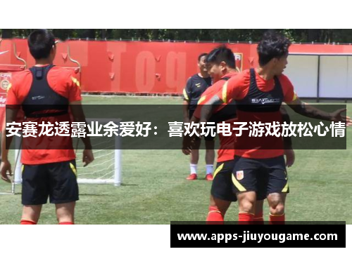 安赛龙透露业余爱好：喜欢玩电子游戏放松心情